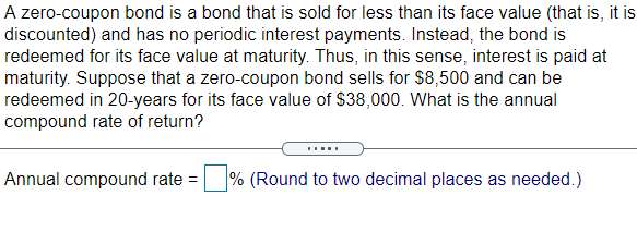 A zero-coupon bond is a bond that is sold for less than its face value (that is, it is
discounted) and has no periodic interest payments. Instead, the bond is
redeemed for its face value at maturity. Thus, in this sense, interest is paid at
maturity. Suppose that a zero-coupon bond sells for $8,500 and can be
redeemed in 20-years for its face value of $38,000. What is the annual
compound rate of return?
Annual compound rate =
% (Round to two decimal places as needed.)
