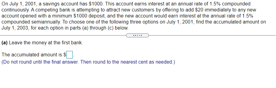 On July 1, 2001, a savings account has $1000. This account earns interest at an annual rate of 1.5% compounded
continuously. A competing bank is attempting to attract new customers by offering to add $20 immediately to any new
account opened with a minimum $1000 deposit, and the new account would earn interest at the annual rate of 1.5%
compounded semiannually. To choose one of the following three options on July 1, 2001, find the accumulated amount on
July 1, 2003, for each option in parts (a) through (c) below.
(a) Leave the money at the first bank.
The accumulated amount is $
(Do not round until the final answer. Then round to the nearest cent as needed.)
