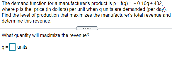 The demand function for a manufacturer's product is p= f(q) = – 0.16q + 432,
where p is the price (in dollars) per unit when q units are demanded (per day).
Find the level of production that maximizes the manufacturer's total revenue and
determine this revenue.
What quantity will maximize the revenue?
q =
units
