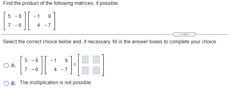 Find the product of the following matrices, if possible.
5 - 8
1
9
7 -6
4 -7
Select the correct choice below and, if necessary, fill in the answer boxes to complete your choice.
5 - 8
- 1
9
OA.
7 -6
4 - 7
B. The multiplication is not possible.
