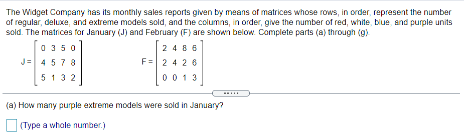 The Widget Company has its monthly sales reports given by means of matrices whose rows, in order, represent the number
of regular, deluxe, and extreme models sold, and the columns, in order, give the number of red, white, blue, and purple units
sold. The matrices for January (J) and February (F) are shown below. Complete parts (a) through (g).
0 3 5 0
2 4 8 6
J =
4 5 7 8
F = 2 4 2 6
5 1 3 2
0 0 1 3
.....
(a) How many purple extreme models were sold in January?
(Type a whole number.)
