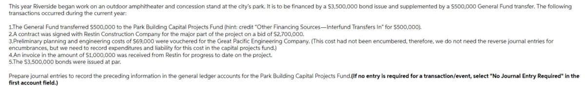 This year Riverside began work on an outdoor amphitheater and concession stand at the city's park. It is to be financed by a $3,500,000 bond issue and supplemented by a $500,000 General Fund transfer. The following
transactions occurred during the current year:
1.The General Fund transferred $500,000 to the Park Building Capital Projects Fund (hint: credit "Other Financing Sources-Interfund Transfers In" for $500,000).
2.A contract was signed with Restin Construction Company for the major part of the project on a bid of $2,700,000.
3.Preliminary planning and engineering costs of $69,000 were vouchered for e Great Pacific Engineering Company. (This cost had not been encumbered, therefore, we do not need the reverse journal entries for
encumbrances, but we need to record expenditures and liability for this cost in the capital projects fund.)
4.An invoice in the amount of $1,000,000 was received from Restin for progress to date on the project.
5.The $3,500,000 bonds were issued at par.
Prepare journal entries to record the preceding information in the general ledger accounts for the Park Building Capital Projects Fund.(If no entry is required for a transaction/event, select "No Journal Entry Required" in the
first account field.)