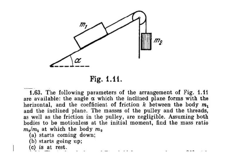 M₁
a
M₂
Fig. 1.11.
1.63. The following parameters of the arrangement of Fig. 1.11
are available: the angle a which the inclined plane forms with the
horizontal, and the coefficient of friction k between the body m₁
and the inclined plane. The masses of the pulley and the threads,
as well as the friction in the pulley, are negligible. Assuming both
bodies to be motionless at the initial moment, find the mass ratio
m₂/m, at which the body m₂
(a) starts coming down;
(b) starts going up;
(c) is at rest.