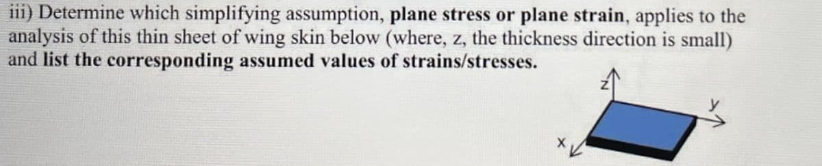 iii) Determine which simplifying assumption, plane stress or plane strain, applies to the
analysis of this thin sheet of wing skin below (where, z, the thickness direction is small)
and list the corresponding assumed values of strains/stresses.