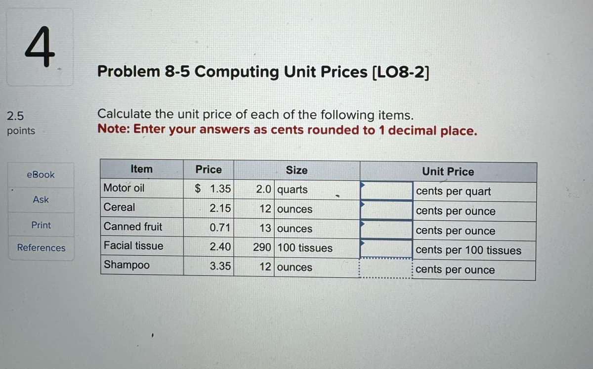 2.5
4
points
Problem 8-5 Computing Unit Prices [LO8-2]
Calculate the unit price of each of the following items.
Note: Enter your answers as cents rounded to 1 decimal place.
Item
Price
Size
Unit Price
eBook
Motor oil
$ 1.35
2.0 quarts
cents per quart
-
Ask
Cereal
2.15
12 ounces
cents per ounce
Print
Canned fruit
0.71
13 ounces
cents per ounce
References
Facial tissue
2.40
290 100 tissues
cents per 100 tissues
Shampoo
3.35
12 ounces
cents per ounce