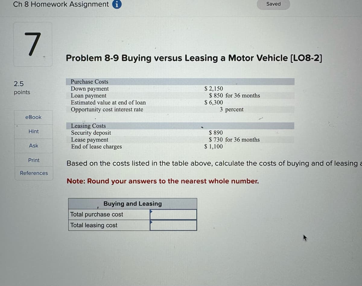 Ch 8 Homework Assignment
Saved
7
Problem 8-9 Buying versus Leasing a Motor Vehicle [LO8-2]
Purchase Costs
2.5
Down payment
points
Loan payment
eBook
Hint
Estimated value at end of loan
Opportunity cost interest rate
Leasing Costs
Security deposit
Lease payment
$ 2,150
$ 850 for 36 months
$ 6,300
3 percent
$730 for 36 months
$ 890
$ 1,100
Ask
End of lease charges
Print
References
Based on the costs listed in the table above, calculate the costs of buying and of leasing a
Note: Round your answers to the nearest whole number.
Buying and Leasing
Total purchase cost
Total leasing cost