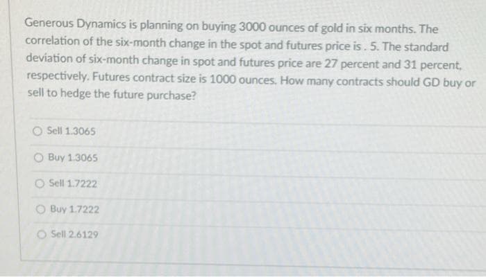 Generous Dynamics is planning on buying 3000 ounces of gold in six months. The
correlation of the six-month change in the spot and futures price is. 5. The standard
deviation of six-month change in spot and futures price are 27 percent and 31 percent,
respectively. Futures contract size is 1000 ounces. How many contracts should GD buy or
sell to hedge the future purchase?
O Sell 1.3065
O Buy 1.3065
O Sell 1.7222
O Buy 1.7222
O Sell 2.6129