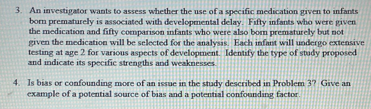 3. An investigator wants to assess whether the use of a specific medication given to infants
bom prematurely is associated with developmental delay. Fifty infants who were given
the medication and fifty comparison infants who were also bom prematurely but not
given the medication will be selected for the analysis. Each infant will undergo extensive
testing at age 2 for various aspects of development. Identify the type of study proposed
and indicate its specific strengths and weaknesses.
4. Is bias or confounding more of an issue in the study described in Problem 3? Give an
example of a potential source of bias and a potential confounding factor.
