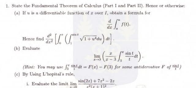 1. State the Fundamental Theorem of Calculus (Part I and Part II). Hence or otherwise:
(a) If u is a differentiable function of a over I, obtain a formula for
Hence find
(b) Evaluate
d²
dz²
[/² (™ √/₁+ u^²du)
lim
#-3
i. Evaluate the limit lim
-0
af f(t).
dz
I
-35² sint dt)
x-3
(Hint: You may use f3 sint dt = F(x) - F(3) for some antidervative F of it)
(c) By Using L'hopital's rule,
sin(22) + 7z² - 2z
2² (2+1)²