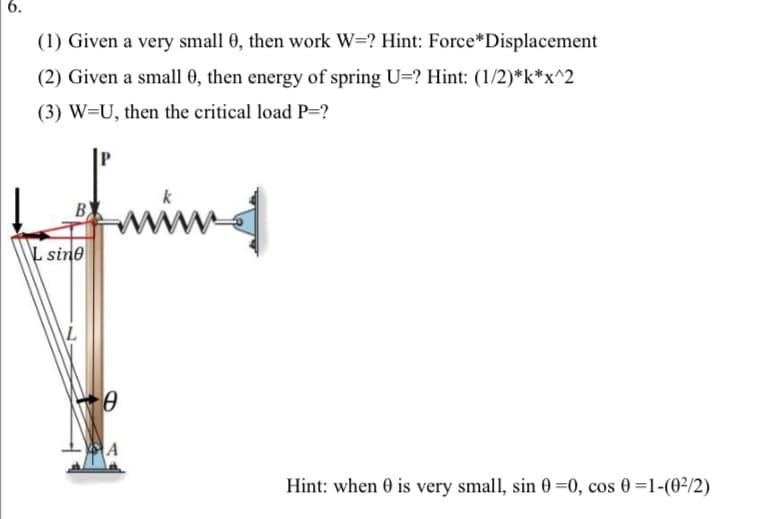 6.
(1) Given a very small 0, then work W=? Hint: Force* Displacement
(2) Given a small 0, then energy of spring U=? Hint: (1/2)*k*x^2
(3) W=U, then the critical load P=?
L sine
0
ms
Hint: when 0 is very small, sin 0 =0, cos 0 =1-(0²/2)