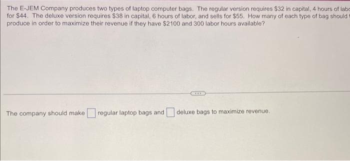 The E-JEM Company produces two types of laptop computer bags. The regular version requires $32 in capital, 4 hours of labo
for $44. The deluxe version requires $38 in capital, 6 hours of labor, and sells for $55. How many of each type of bag should
produce in order to maximize their revenue if they have $2100 and 300 labor hours available?
The company should make regular laptop bags and
Com
deluxe bags to maximize revenue.