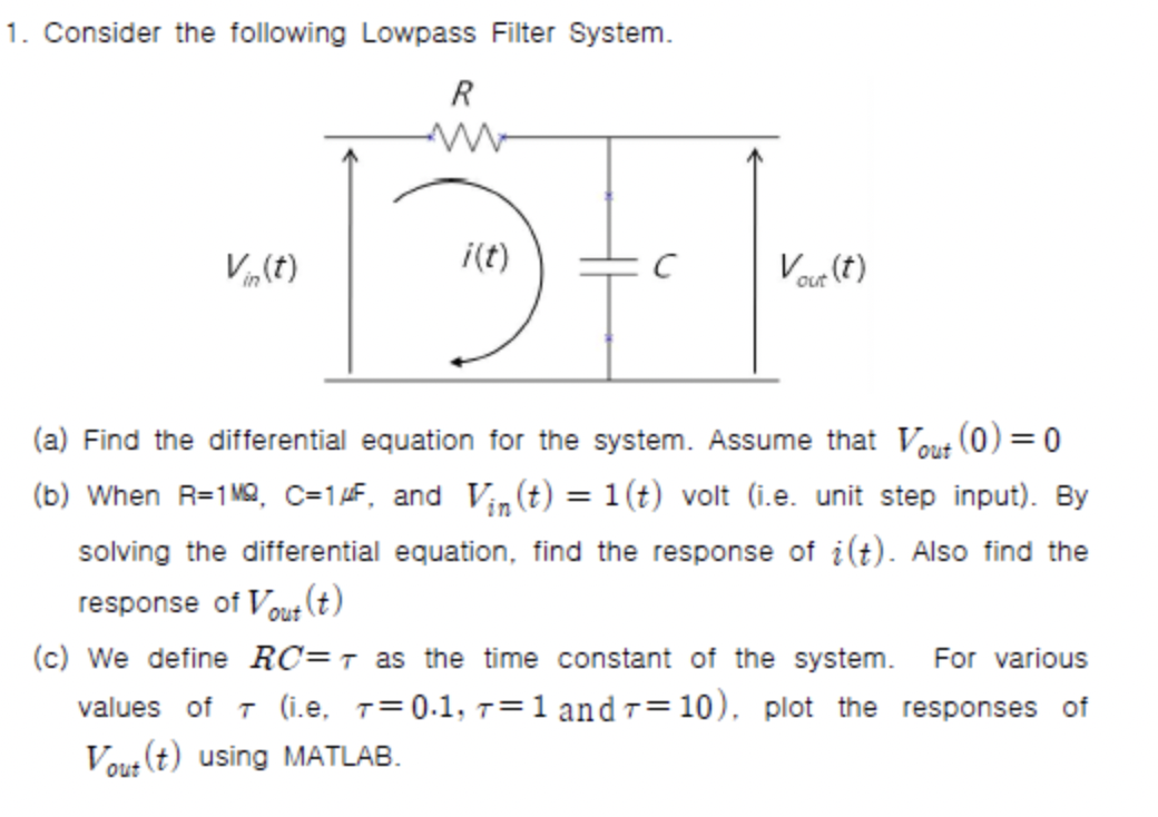 1. Consider the following Lowpass Filter System.
R
Vin(t)
i(t)
с
Vout (t)
(a) Find the differential equation for the system. Assume that Vout
(0)=0
(b) When R=1M², C=1 μF, and Vin(t) = 1(t) volt (i.e. unit step input). By
solving the differential equation, find the response of i(t). Also find the
response of Vout (t)
(c) We define RC=7 as the time constant of the system. For various
values of 7 (i.e, T=0.1, 71 and 7=10), plot the responses of
Vout (t) using MATLAB.
T