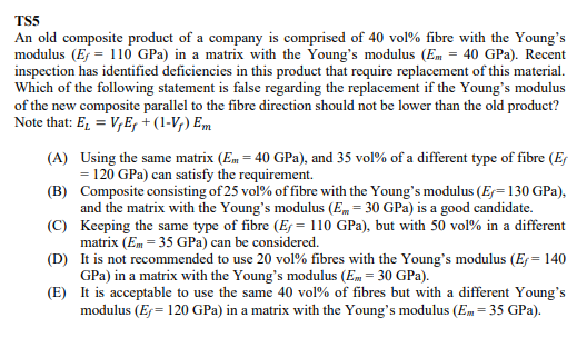 TS5
An old composite product of a company is comprised of 40 vol% fibre with the Young's
modulus (E = 110 GPa) in a matrix with the Young's modulus (Em = 40 GPa). Recent
inspection has identified deficiencies in this product that require replacement of this material.
Which of the following statement is false regarding the replacement if the Young's modulus
of the new composite parallel to the fibre direction should not be lower than the old product?
Note that: E₁ = VE₁ + (1-V₂) Em
(A)
Using the same matrix (Em = 40 GPa), and 35 vol% of a different type of fibre (E
= 120 GPa) can satisfy the requirement.
(B)
Composite consisting of 25 vol% of fibre with the Young's modulus (E-130 GPa),
and the matrix with the Young's modulus (Em = 30 GPa) is a good candidate.
Keeping the same type of fibre (E = 110 GPa), but with 50 vol% in a different
matrix (Em = 35 GPa) can be considered.
(C)
(D)
It is not recommended to use 20 vol% fibres with the Young's modulus (Ef = 140
GPa) in a matrix with the Young's modulus (Em = 30 GPa).
(E)
It is acceptable to use the same 40 vol% of fibres but with a different Young's
modulus (Ex= 120 GPa) in a matrix with the Young's modulus (Em = 35 GPa).