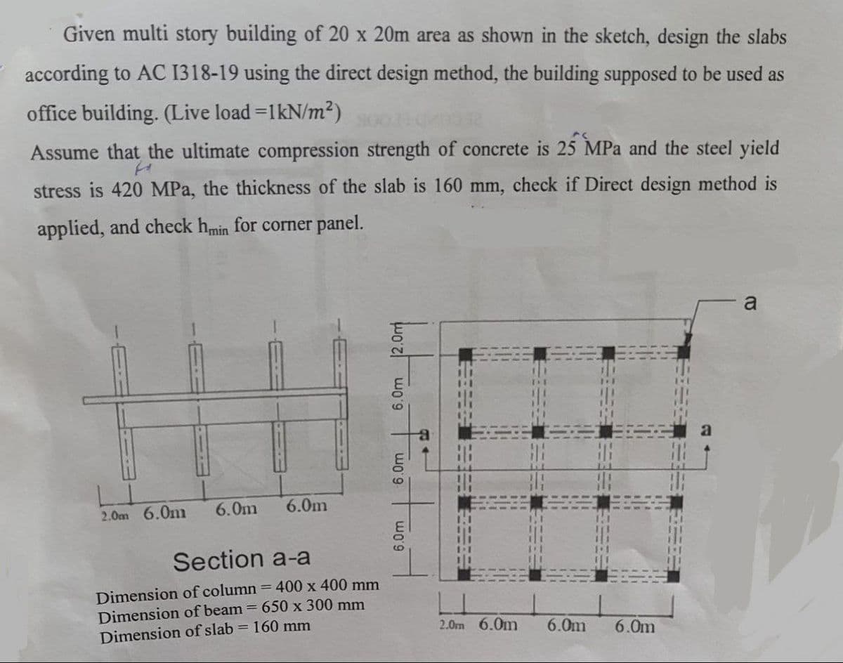 Given multi story building of 20 x 20m area as shown in the sketch, design the slabs
according to AC 1318-19 using the direct design method, the building supposed to be used as
office building. (Live load =1kN/m2)
Assume that the ultimate compression strength of concrete is 25 MPa and the steel yield
stress is 420 MPa, the thickness of the slab is 160 mm, check if Direct design method is
applied, and check hmin for corner panel.
a
2.0m 6.0m
6.0m
6.0m
Section a-a
Dimension of column = 400 x 400 mm
Dimension of beam = 650 x 300 mm
Dimension of slab = 160 mm
2.0m 6.0m
6.0m
6.0m
6.0m
6.0m
6.0m 2.0m
