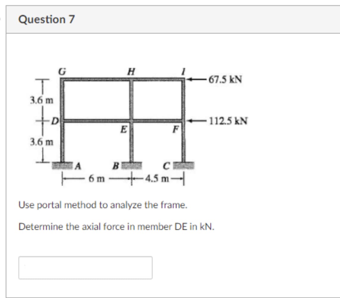 Question 7
G
H
- 67.5 kN
3.6 m
to
D
112.5 kN
E
F
3.6 m
B
6 m -4.5 m-
Use portal method to analyze the frame.
Determine the axial force in member DE in kN.
