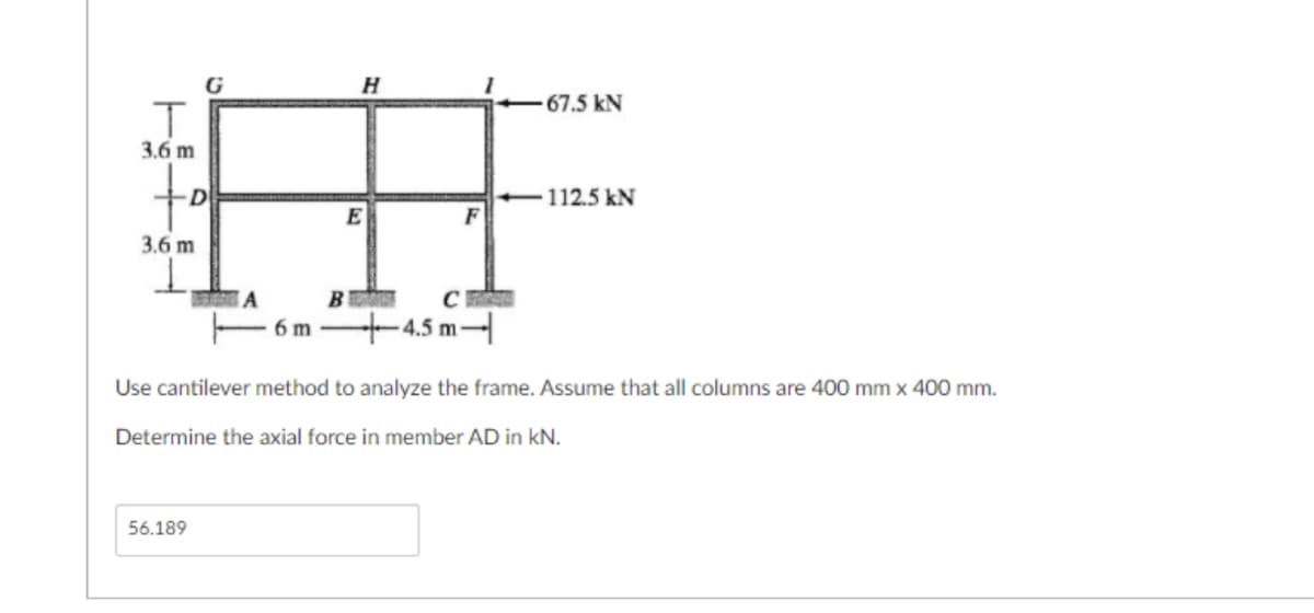 G
67.5 kN
3.6 m
tof
D
112.5 kN
3.6 m
- 6m
+4.5 m
Use cantilever method to analyze the frame. Assume that all columns are 400 mm x 400 mm.
Determine the axial force in member AD in kN.
56.189
