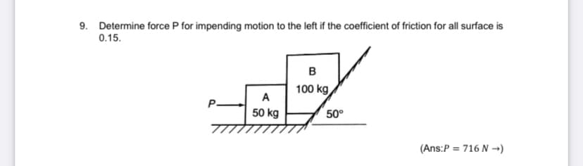 9. Determine force P for impending motion to the left if the coefficient of friction for all surface is
0.15.
100 kg
A
P.
50 kg
50°
(Ans:P = 716 N →)
