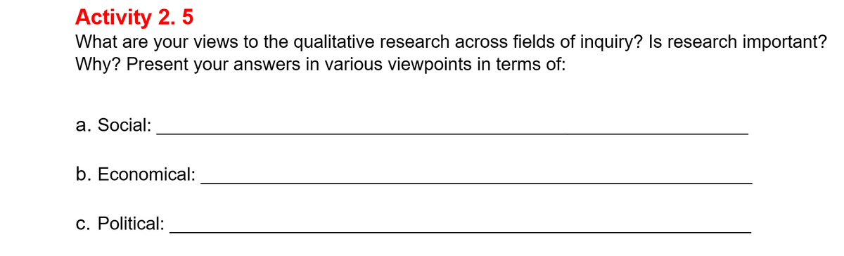 Activity 2. 5
What are your views to the qualitative research across fields of inquiry? Is research important?
Why? Present your answers in various viewpoints in terms of:
а. Social:
b. Economical:
c. Political:
