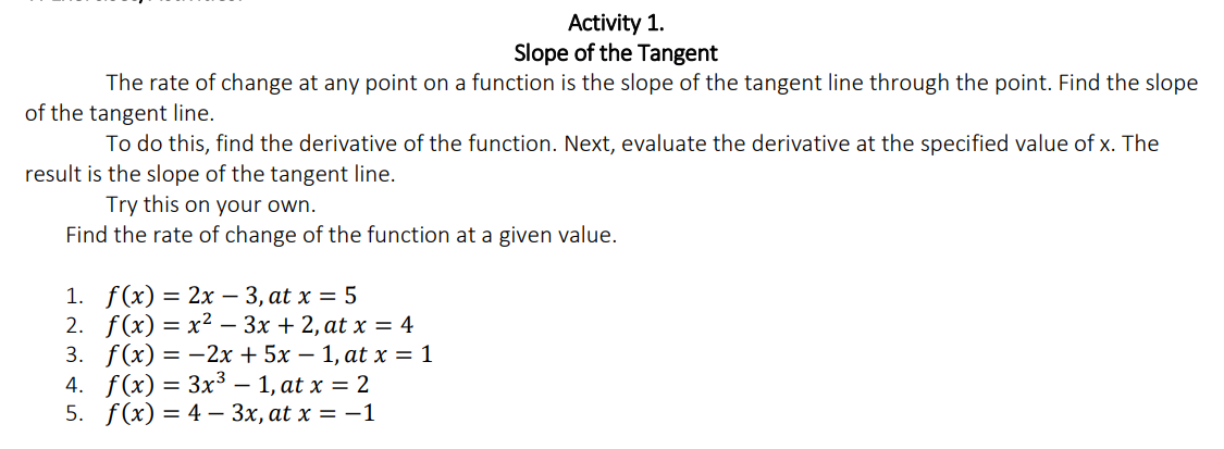 Activity 1.
Slope of the Tangent
The rate of change at any point on a function is the slope of the tangent line through the point. Find the slope
of the tangent line.
To do this, find the derivative of the function. Next, evaluate the derivative at the specified value of x. The
result is the slope of the tangent line.
Try this on your own.
Find the rate of change of the function at a given value.
1. f(x) = 2x – 3, at x = 5
2. f(x) — х2 — Зх + 2, at x %3 4
3. f(x) = -2x + 5x – 1, at x = 1
4. f(x) = 3x³ – 1, at x = 2
5. f(x) %3D 4 — Зх, at x %3D — 1
