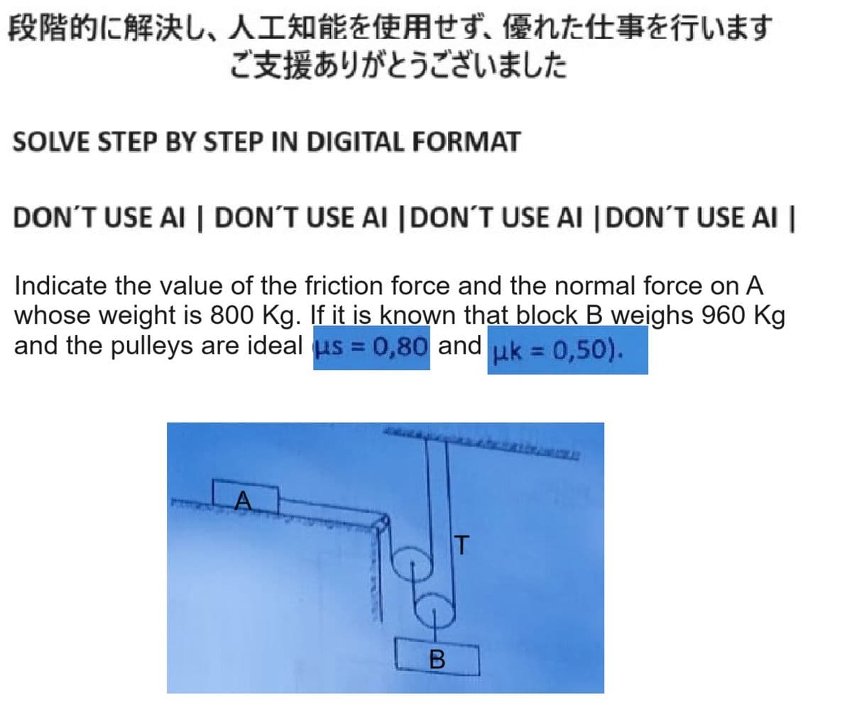 段階的に解決し、 人工知能を使用せず、 優れた仕事を行います
ご支援ありがとうございました
SOLVE STEP BY STEP IN DIGITAL FORMAT
DON'T USE AI | DON'T USE AI | DON'T USE AI | DON'T USE AI |
Indicate the value of the friction force and the normal force on A
whose weight is 800 Kg. If it is known that block B weighs 960Kg
and the pulleys are ideal μs=0,80 and μk = 0,50).
A
20
B
IT