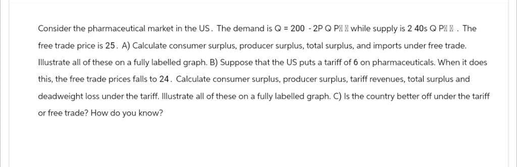 Consider the pharmaceutical market in the US. The demand is Q = 200 - 2P Q P while supply is 2 40s Q P. The
free trade price is 25. A) Calculate consumer surplus, producer surplus, total surplus, and imports under free trade.
Illustrate all of these on a fully labelled graph. B) Suppose that the US puts a tariff of 6 on pharmaceuticals. When it does
this, the free trade prices falls to 24. Calculate consumer surplus, producer surplus, tariff revenues, total surplus and
deadweight loss under the tariff. Illustrate all of these on a fully labelled graph. C) Is the country better off under the tariff
or free trade? How do you know?