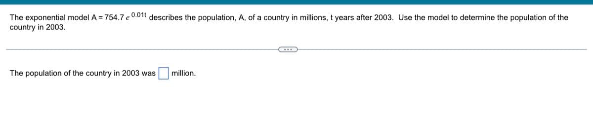 The exponential model A = 754.7 e 0.01t describes the population, A, of a country in millions, t years after 2003. Use the model to determine the population of the
country in 2003.
The population of the country in 2003 was
million.