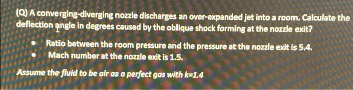 (Q) A converging-diverging nozzle discharges an over-expanded jet into a room. Calculate the
deflection angle in degrees caused by the oblique shock forming at the nozzle exit?
Ratio between the room pressure and the pressure at the nozzle exit is 5.4.
Mach number at the nozzle exit is 1.5.
Assume the fluid to be air as a perfect gas with k=1.4
