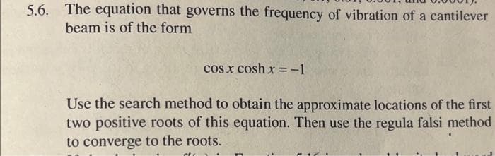 5.6. The equation that governs the frequency of vibration of a cantilever
beam is of the form
cos x cosh x =-1
Use the search method to obtain the approximate locations of the first
two positive roots of this equation. Then use the regula falsi method
to converge to the roots.
