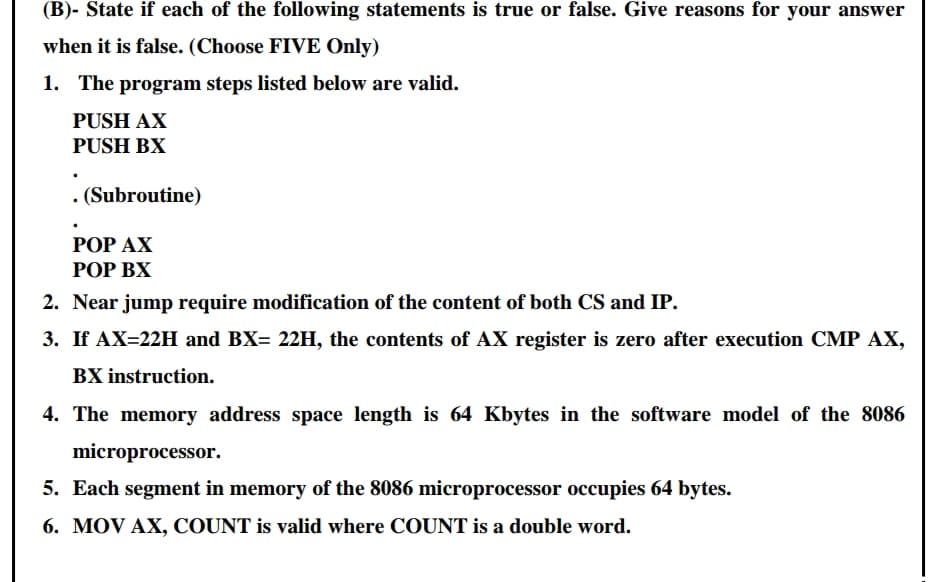 (B)- State if each of the following statements is true or false. Give reasons for your answer
when it is false. (Choose FIVE Only)
1. The program steps listed below are valid.
PUSH AX
PUSH BX
. (Subroutine)
РОP АХ
РОP ВХ
2. Near jump require modification of the content of both CS and IP.
3. If AX=22H and BX= 22H, the contents of AX register is zero after execution CMP AX,
BX instruction.
4. The memory address space length is 64 Kbytes in the software model of the 8086
microprocessor.
5. Each segment in memory of the 8086 microprocessor occupies 64 bytes.
6. MOV AX, COUNT is valid where COUNT is a double word.
