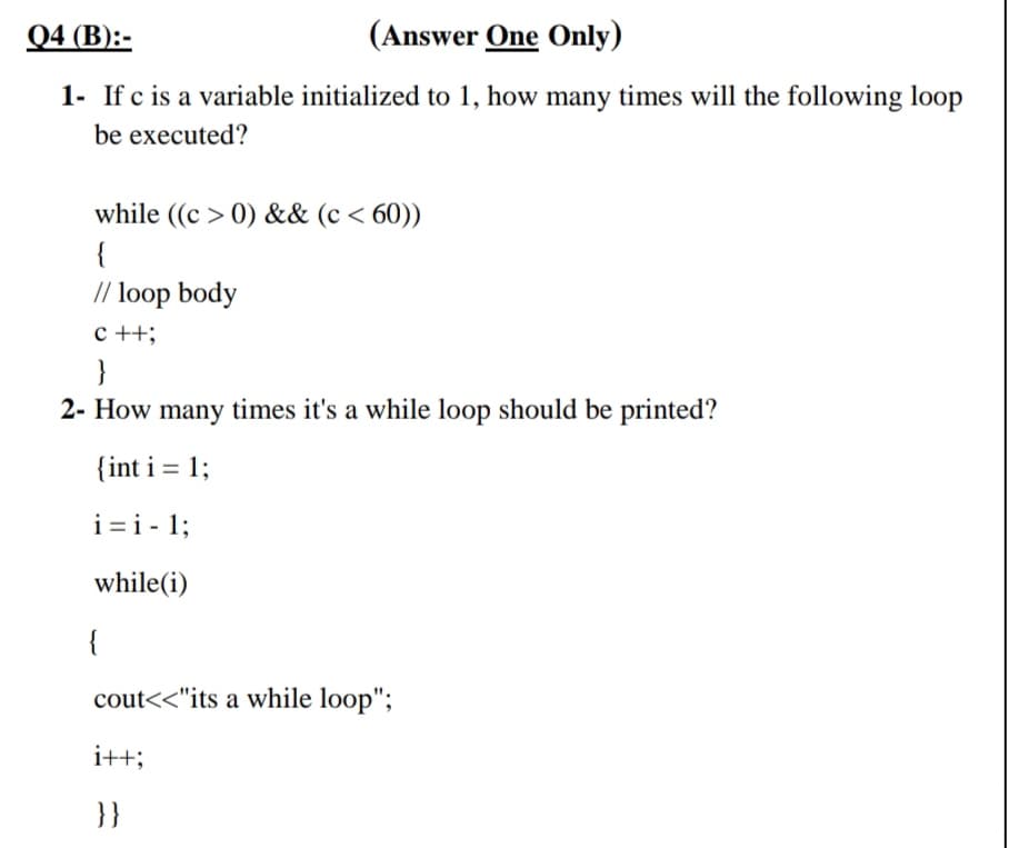 Q4 (B):-
(Answer One Only)
1- If c is a variable initialized to 1, how many times will the following loop
be executed?
while ((c > 0) && (c < 60))
{
// loop body
c ++;
}
2- How many times it's a while loop should be printed?
{int i = 1;
i=i - 1;
while(i)
{
cout<<"its a while loop";
i++;
}}

