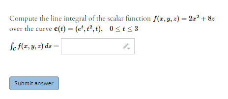 Compute the line integral of the scalar function f(x, y, z) = 222 + 8z
over the curve c(t) = (e*, t², t), 0<t< 3
Se f(z, y, 2) ds =
Submit answer
