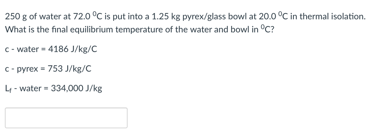 250 g of water at 72.0 °C is put into a 1.25 kg pyrex/glass bowl at 20.0 °C in thermal isolation.
What is the final equilibrium temperature of the water and bowl in °C?
C - water = 4186 J/kg/C
C- pyrex = 753 J/kg/C
Lf - water = 334,000 J/kg
