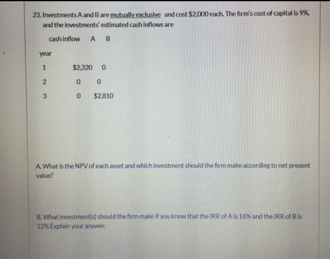 23. Investments A and B are mutually exclusive and cost $2,000 each. The firm's cost of capital is 9%,
and the investments' estimated cash inflows are
cash inflow A B
year
1
2
3
$2,320 0
0
0 $2,810
0
A. What is the NPV of each asset and which investment should the firm make according to net present
value?
B. What investment(s) should the firm make if you know that the IRR of A is 16% and the IRR of B is
12% Explain your answer.