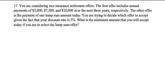 17. You are considering two insurance settlement offers. The first offer includes annual
payments of $5,000, $7,500, and $10,000 over the next three years, respectively. The other offer
is the payment of one lump sum amount today. You are trying to decide which offer to accept
given the fact that your discount rate is 5%. What is the minimum amount that you will accept
today if you are to select the lump sum offer?
