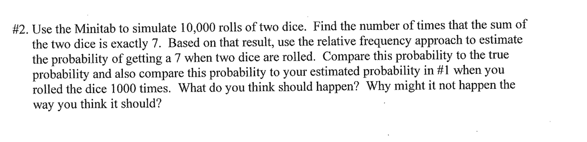 #2. Use the Minitab to simulate 10,000 rolls of two dice. Find the number of times that the sum of
the two dice is exactly 7. Based on that result, use the relative frequency approach to estimate
the probability of getting a 7 when two dice are rolled. Compare this probability to the true
probability and also compare this probability to your estimated probability in #1 when you
rolled the dice 1000 times. What do you think should happen? Why might it not happen the
way you think it should?
