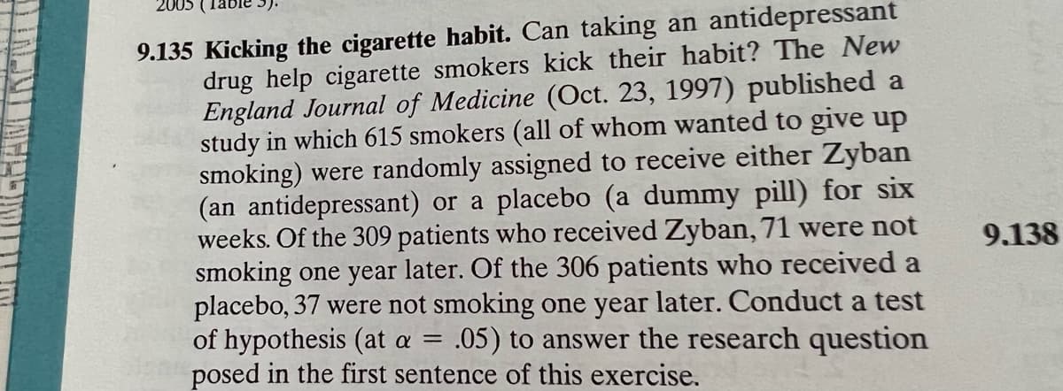 2005
9.135 Kicking the cigarette habit. Can taking an antidepressant
drug help cigarette smokers kick their habit? The New
England Journal of Medicine (Oct. 23, 1997) published a
study in which 615 smokers (all of whom wanted to give up
smoking) were randomly assigned to receive either Zyban
(an antidepressant) or a placebo (a dummy pill) for six
weeks. Of the 309 patients who received Zyban, 71 were not
smoking one year later. Of the 306 patients who received a
placebo, 37 were not smoking one year later. Conduct a test
of hypothesis (at a =
posed in the first sentence of this exercise.
9.138
.05) to answer the research question
