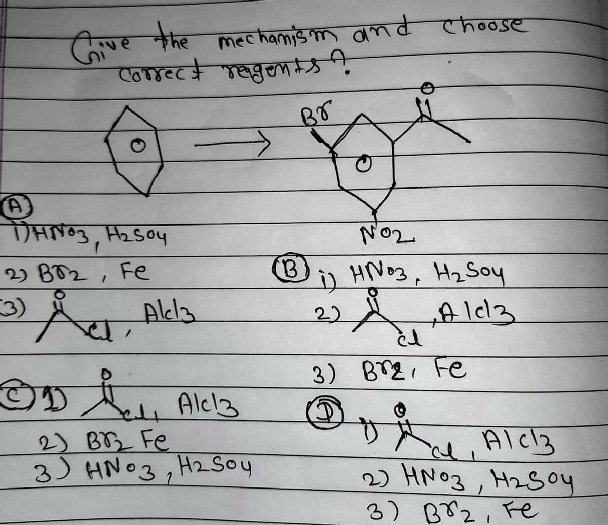 Give the
mechanism and choose
correct reagents?
Br
NO₂
1) HN03, H₂ Soy
A
22
0 ]cl
3) Br₂, Fe
3
al
AIc3
2) HNO3, H₂Soy
3) во г, те
A
DHNO3, H₂SO4
f
2) BT2, Fe
1
(3)
Å, Akla
OD ₁ Ale 13
e
2) BB2₂ Fe
3 HNO3, H₂ Soy
B
لغ