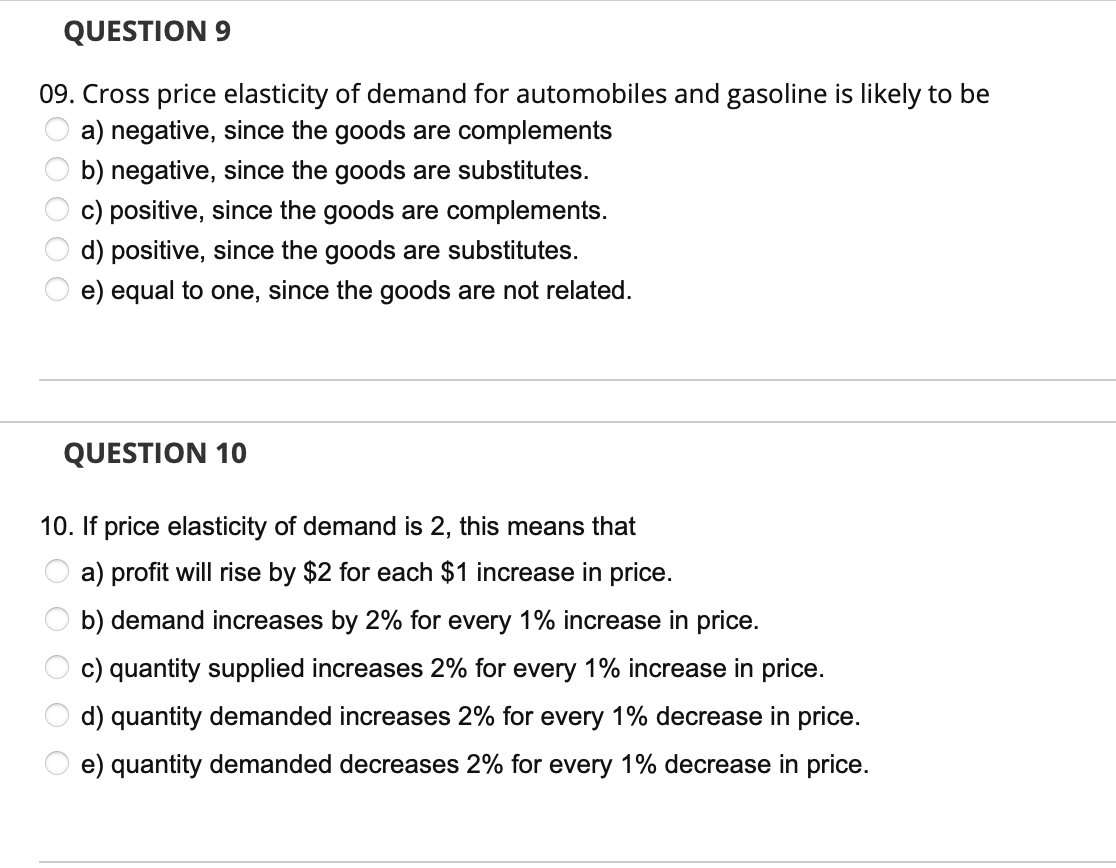 QUESTION 9
09. Cross price elasticity of demand for automobiles and gasoline is likely to be
a) negative, since the goods are complements
b) negative, since the goods are substitutes.
c) positive, since the goods are complements.
d) positive, since the goods are substitutes.
e)
equal to one, since the goods are not related.
000 0
QUESTION 10
10. If price elasticity of demand is 2, this means that
a) profit will rise by $2 for each $1 increase in price.
b) demand increases by 2% for every 1% increase in price.
c) quantity supplied increases 2% for every 1% increase in price.
d) quantity demanded increases 2% for every 1% decrease in price.
e) quantity demanded decreases 2% for every 1% decrease in price.
O O O
