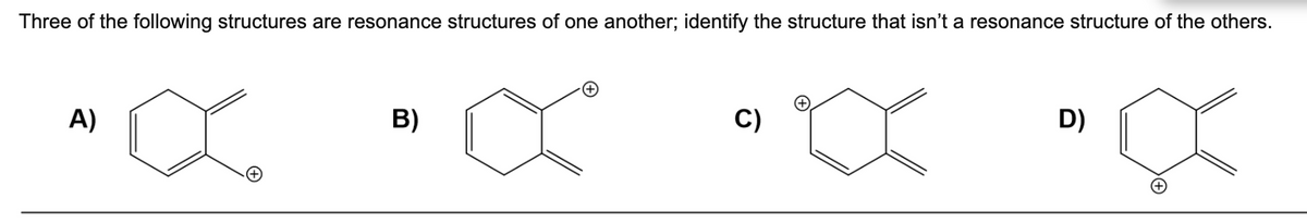 Three of the following structures are resonance structures of one another; identify the structure that isn't a resonance structure of the others.
C)
D)
A)
B)
