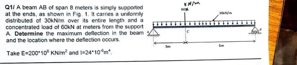 Q1/ A beam AB of span 8 meters is simply supported
at the ends, as shown in Fig. 1. It carries a uniformly
distributed of 30kN/m over its entire length and a
concentrated load of 60kN at meters from the support
A. Determine the maximum deflection in the beam
and the location where the deflection occurs.
Take E=200*106 KN/m² and 1=24*10m².
3m
KN/M
60x
C
30kN/m
5m