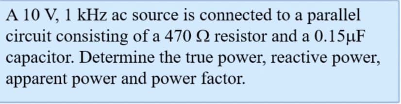 A 10 V, 1 kHz ac source is connected to a parallel
circuit consisting of a 470 resistor and a 0.15µF
capacitor. Determine the true power, reactive power,
apparent power and power factor.