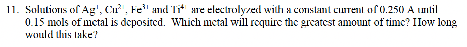 11. Solutions of Ag*, Cu2*, Fe³+ and Ti** are electrolyzed with a constant current of 0.250 A until
0.15 mols of metal is deposited. Which metal will require the greatest amount of time? How long
would this take?
