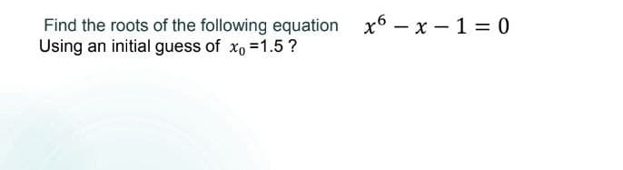 Find the roots of the following equation
Using an initial guess of xo =1.5?
x6 – x – 1 = 0
