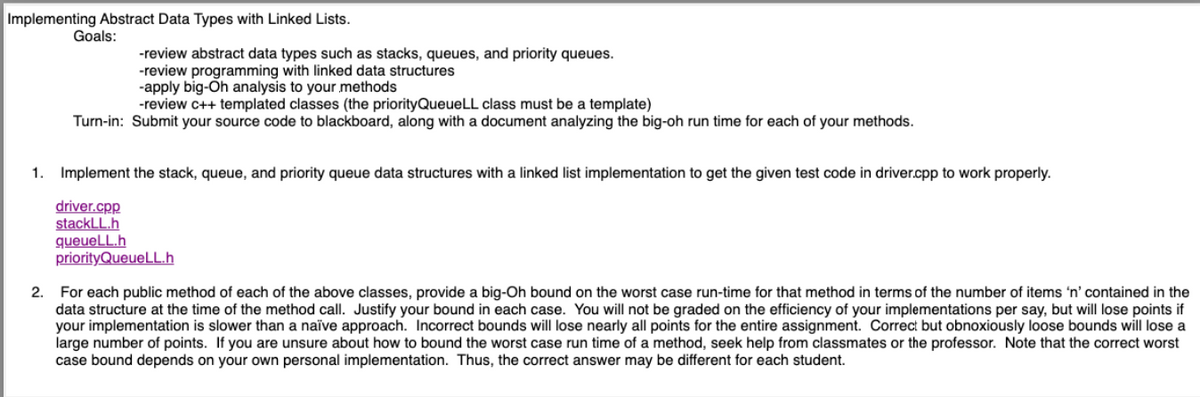 Implementing Abstract Data Types with Linked Lists.
Goals:
-review abstract data types such as stacks, queues, and priority queues.
-review programming with linked data structures
-apply big-Oh analysis to your methods
-review c++ templated classes (the priorityQueueLL class must be a template)
Turn-in: Submit your source code to blackboard, along with a document analyzing the big-oh run time for each of your methods.
1. Implement the stack, queue, and priority queue data structures with a linked list implementation to get the given test code in driver.cpp to work properly.
driver.cpp
stackLL.h
queueLL.h
priorityQueueLL.h
2. For each public method of each of the above classes, provide a big-Oh bound on the worst case run-time for that method in terms of the number of items 'n' contained in the
data structure at the time of the method call. Justify your bound in each case. You will not be graded on the efficiency of your implementations per say, but will lose points if
your implementation is slower than a naïve approach. Incorrect bounds will lose nearly all points for the entire assignment. Correct but obnoxiously loose bounds will lose a
large number of points. If you are unsure about how to bound the worst case run time of a method, seek help from classmates or the professor. Note that the correct worst
case bound depends on your own personal implementation. Thus, the correct answer may be different for each student.
