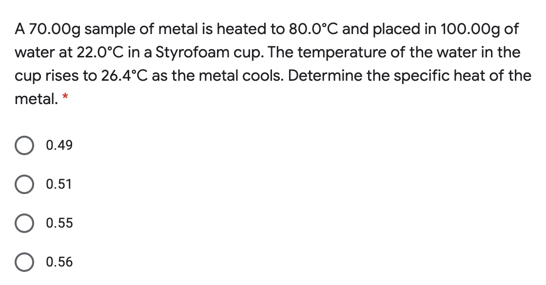 A 70.00g sample of metal is heated to 80.0°C and placed in 100.00g of
water at 22.0°C in a Styrofoam cup. The temperature of the water in the
cup rises to 26.4°C as the metal cools. Determine the specific heat of the
metal. *
0.49
O 0.51
O 0.55
0.56
