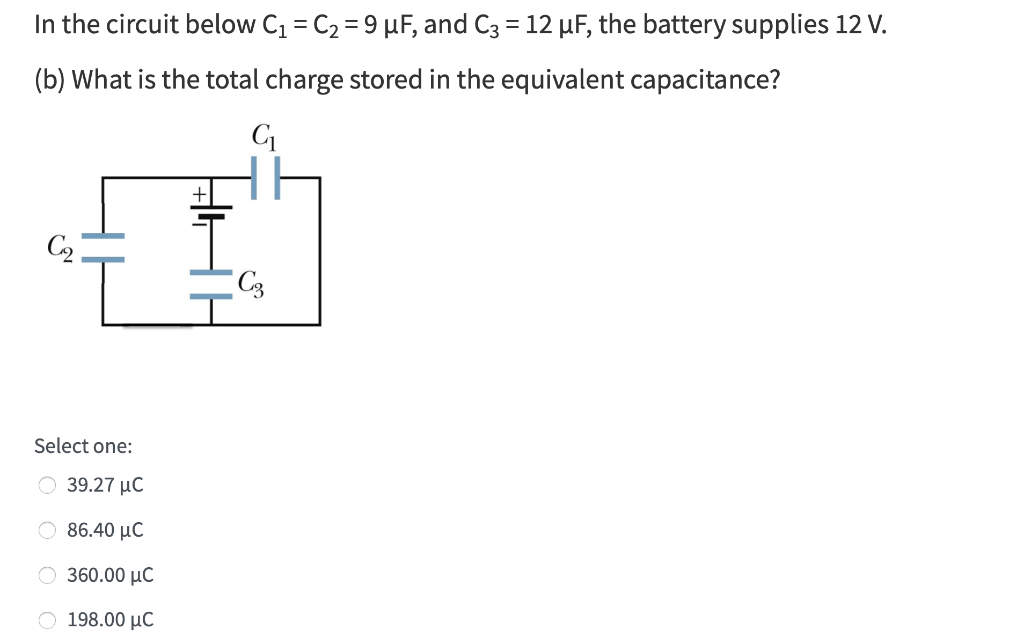 In the circuit below C1 = C2 = 9 µF, and C3 = 12 µF, the battery supplies 12 V.
(b) What is the total charge stored in the equivalent capacitance?
Select one:
39.27 μC
O 86.40 µC
O 360.00 µC
O 198.00 µC
