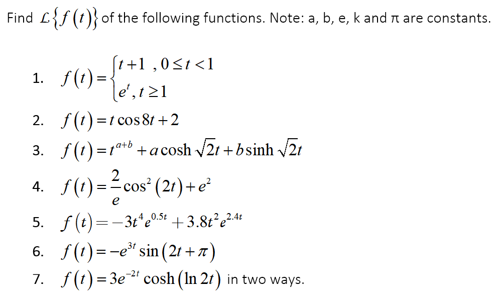 Find L{f (t)} of the following functions. Note: a, b, e, k and r are constants.
(1+1 ,0<t <1
1. f(t) =<
e',t21
2. f(t) =t cos 8t + 2
3. f (1)=1*b +acosh 2t +bsinh 2t
2
4. f(1)=-cos (21) +e²
%3D
e
5. f(t) =-3t'e0s4 + 3.8t²e²44
6. f(1)=-e" sin (21 + 7)
7. f(t) = 3e" cosh (In 21) in two ways.
0.5t
3t
-2t
