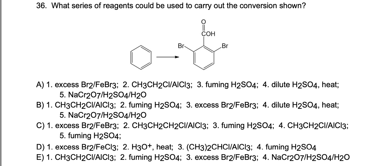 36. What series of reagents could be used to carry out the conversion shown?
Br-
COH
Br
A) 1. excess Br2/FeBr3; 2. CH3CH2CI/AICI3; 3. fuming H2SO4; 4. dilute H2SO4, heat;
5. NaCr2O7/H2SO4/H2O
B) 1. CH3CH2CI/AICI3; 2. fuming H2SO4; 3. excess Br2/FeBr3; 4. dilute H2SO4, heat;
5. NaCr2O7/H2SO4/H2O
C) 1. excess Br2/FeBr3; 2. CH3CH2CH2CI/AICI3; 3. fuming H2SO4; 4. CH3CH2CI/AICI3;
5. fuming H2SO4;
D) 1. excess Br2/FeCl3; 2. H3O+, heat; 3. (CH3)2CHCI/AICI3; 4. fuming H2SO4
E) 1. CH3CH2CI/AICI3; 2. fuming H2SO4; 3. excess Br2/FeBr3; 4. NaCr2O7/H2SO4/H2O