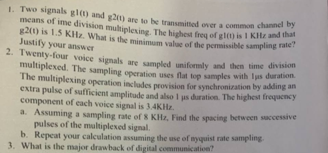 1. Two signals gl(t) and g2(t) are to be transmitted over a common channel by
means of ime division multiplexing. The highest freq of gl(t) is 1 KHz and that
g2(t) is 1.5 KHz. What is the minimum value of the permissible sampling rate?
Justify your answer
2. Twenty-four voice signals are sampled uniformly and then time division
multiplexed. The sampling operation uses flat top samples with lus duration.
The multiplexing operation includes provision for synchronization by adding an
extra pulse of sufficient amplitude and also I us duration. The highest frequency
component of each voice signal is 3.4KHz.
1
a. Assuming a sampling rate of 8 KHz, Find the spacing between successive
pulses of the multiplexed signal.
b. Repeat your calculation assuming the use of nyquist rate sampling.
3. What is the major drawback of digital communication?