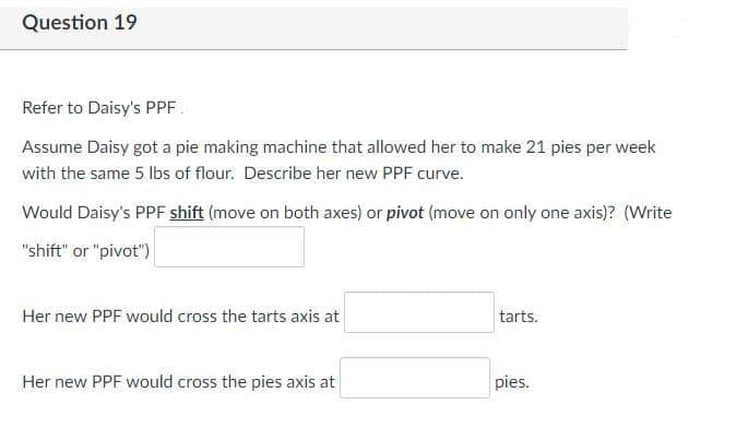 Question 19
Refer to Daisy's PPF.
Assume Daisy got a pie making machine that allowed her to make 21 pies per week
with the same 5 lbs of flour. Describe her new PPF curve.
Would Daisy's PPF shift (move on both axes) or pivot (move on only one axis)? (Write
"shift" or "pivot")|
Her new PPF would cross the tarts axis at
tarts.
Her new PPF would cross the pies axis at
pies.
